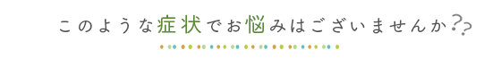 こんな症状でお悩みはございませんか?